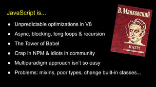 JavaScript is...
● Unpredictable optimizations in V8
● Async, blocking, long loops & recursion
● The Tower of Babel
● Crap in NPM & idiots in community
● Multiparadigm approach isn’t so easy
● Problems: mixins, poor types, change built-in classes...
 