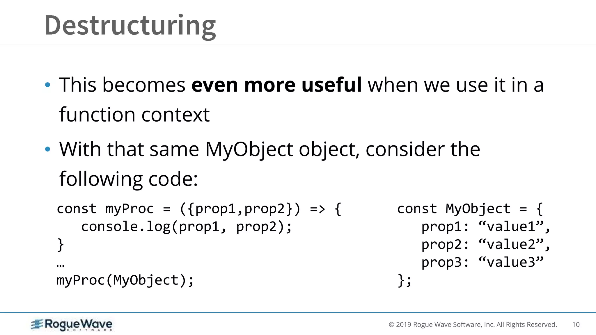 10© 2019 Rogue Wave Software, Inc. All Rights Reserved.
• This becomes even more useful when we use it in a
function context
• With that same MyObject object, consider the
following code:
const myProc = ({prop1,prop2}) => {
console.log(prop1, prop2);
}
…
myProc(MyObject);
const MyObject = {
prop1: “value1”,
prop2: “value2”,
prop3: “value3”
};
 
