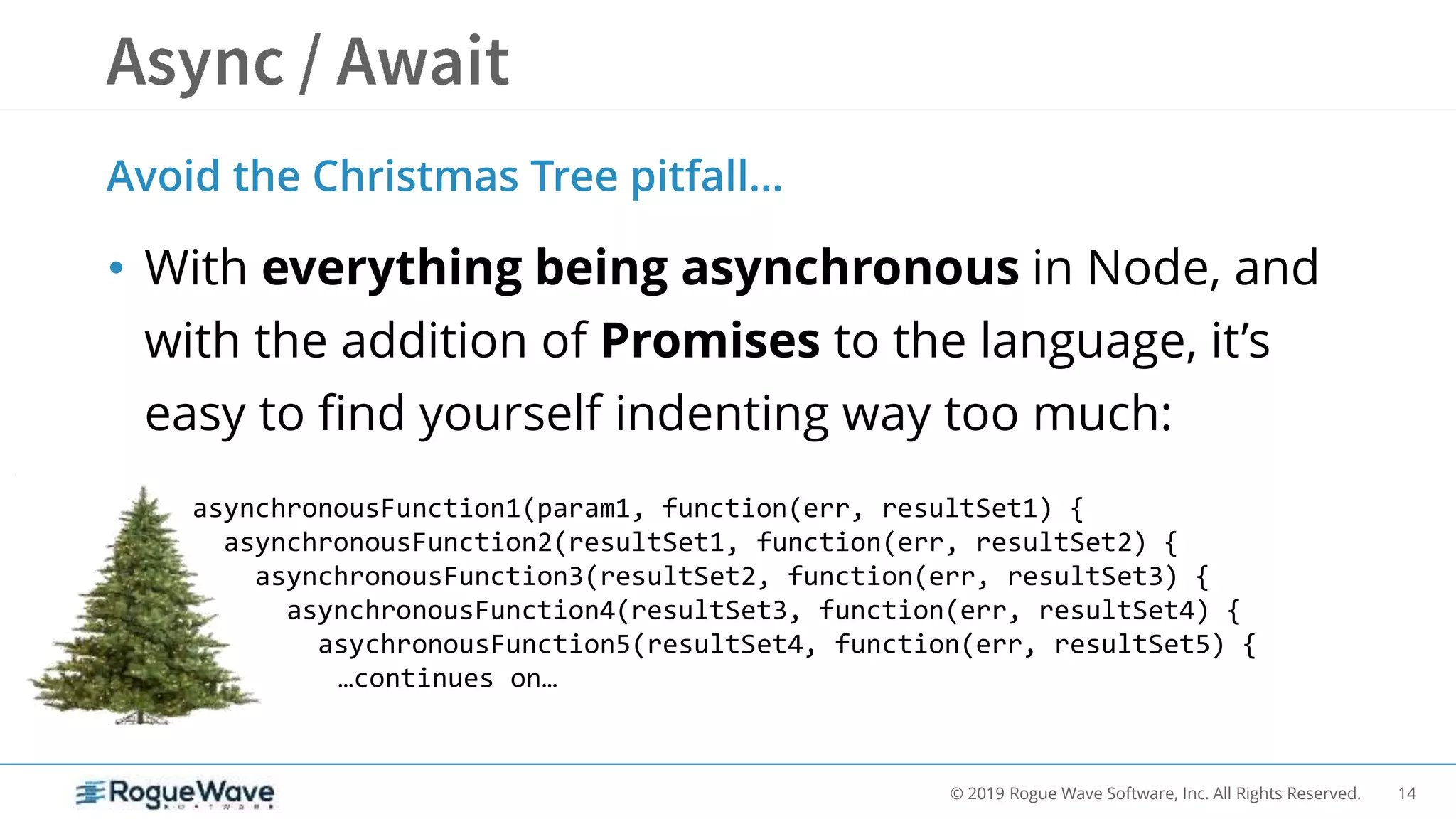 14© 2019 Rogue Wave Software, Inc. All Rights Reserved.
Avoid the Christmas Tree pitfall…
• With everything being asynchronous in Node, and
with the addition of Promises to the language, it’s
easy to find yourself indenting way too much:
asynchronousFunction1(param1, function(err, resultSet1) {
asynchronousFunction2(resultSet1, function(err, resultSet2) {
asynchronousFunction3(resultSet2, function(err, resultSet3) {
asynchronousFunction4(resultSet3, function(err, resultSet4) {
asychronousFunction5(resultSet4, function(err, resultSet5) {
…continues on…
 