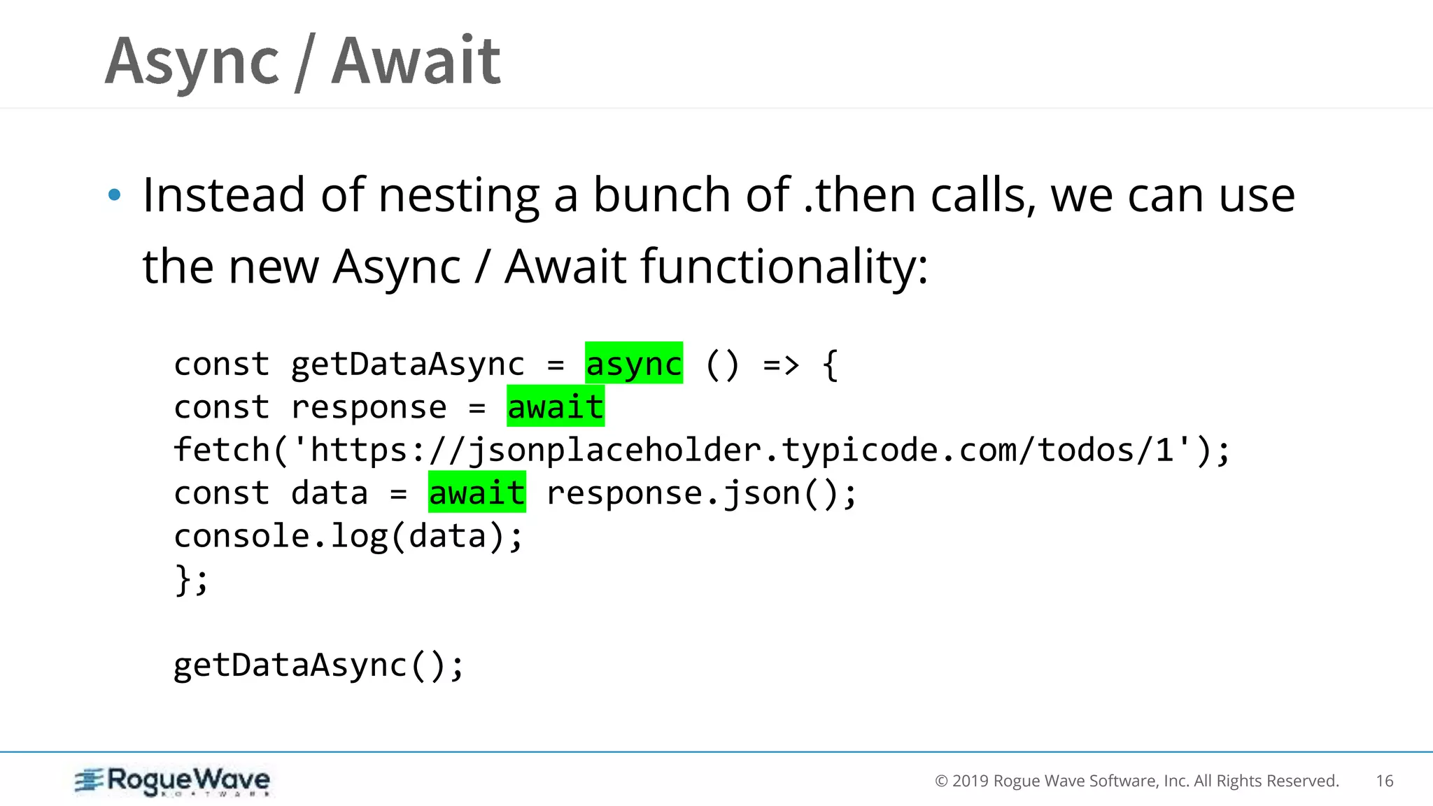 16© 2019 Rogue Wave Software, Inc. All Rights Reserved.
• Instead of nesting a bunch of .then calls, we can use
the new Async / Await functionality:
const getDataAsync = async () => {
const response = await
fetch('https://jsonplaceholder.typicode.com/todos/1');
const data = await response.json();
console.log(data);
};
getDataAsync();
 