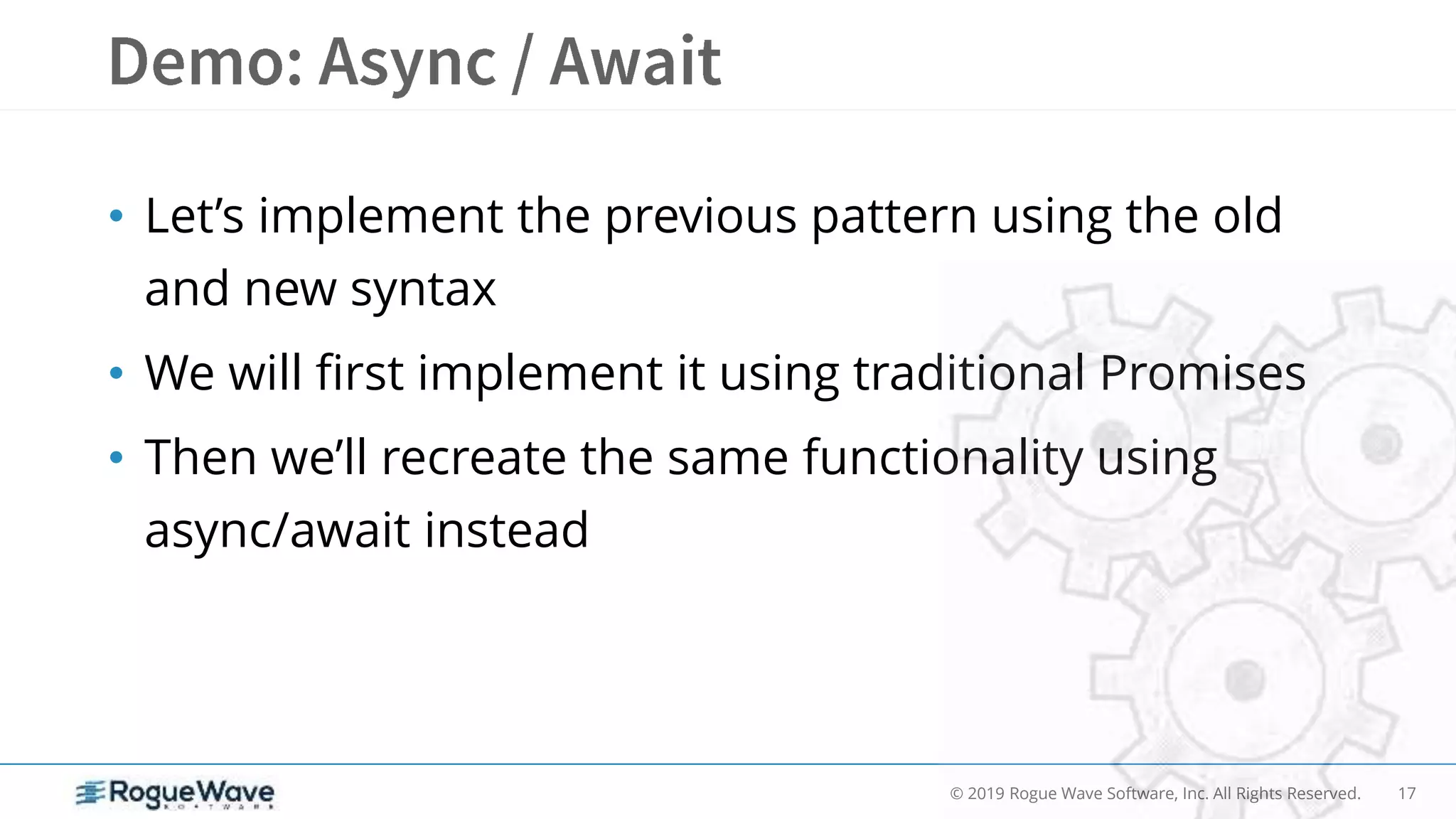 17© 2019 Rogue Wave Software, Inc. All Rights Reserved.
• Let’s implement the previous pattern using the old
and new syntax
• We will first implement it using traditional Promises
• Then we’ll recreate the same functionality using
async/await instead
 