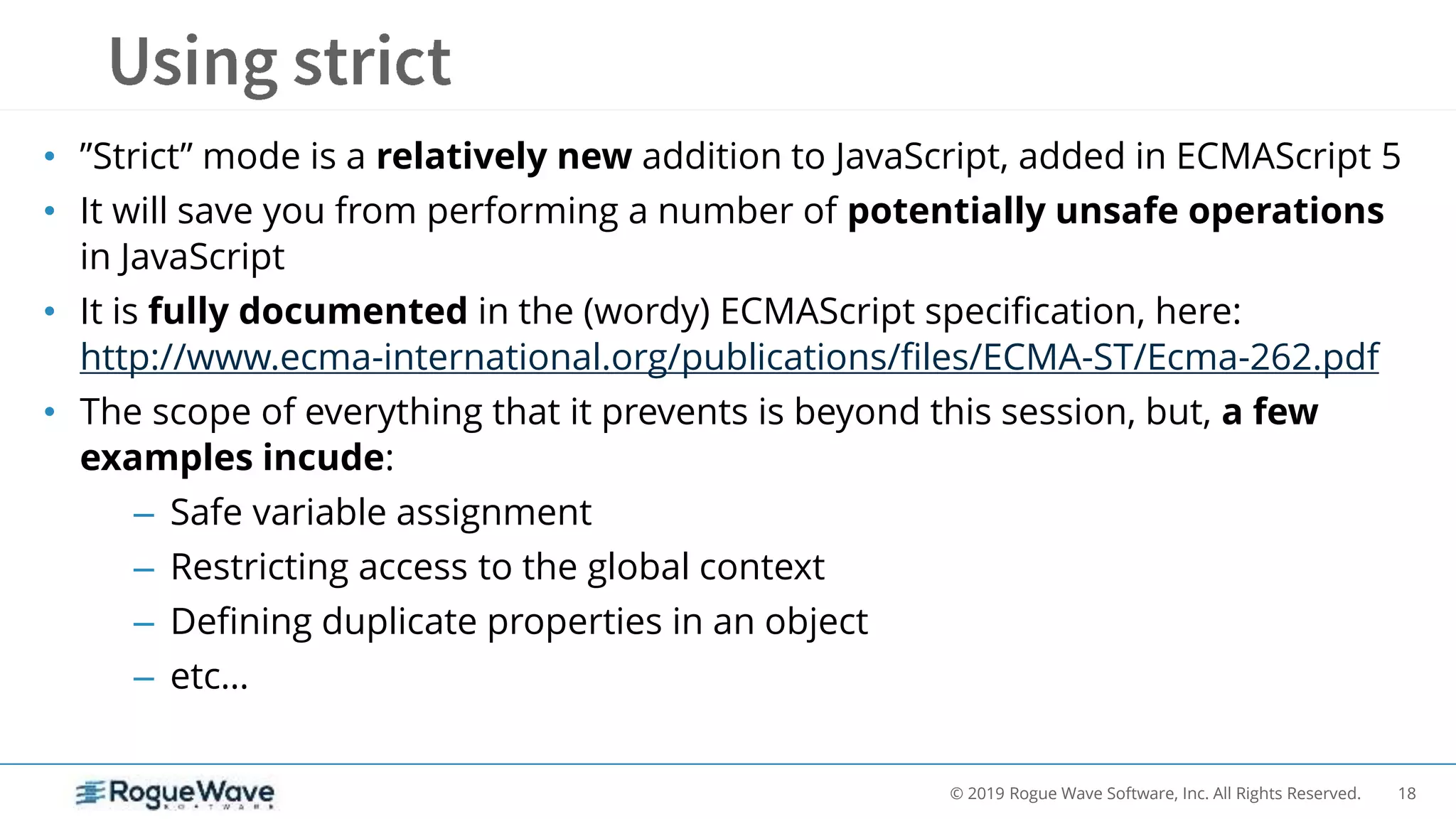 18© 2019 Rogue Wave Software, Inc. All Rights Reserved.
• ”Strict” mode is a relatively new addition to JavaScript, added in ECMAScript 5
• It will save you from performing a number of potentially unsafe operations
in JavaScript
• It is fully documented in the (wordy) ECMAScript specification, here:
http://www.ecma-international.org/publications/files/ECMA-ST/Ecma-262.pdf
• The scope of everything that it prevents is beyond this session, but, a few
examples incude:
– Safe variable assignment
– Restricting access to the global context
– Defining duplicate properties in an object
– etc…
 