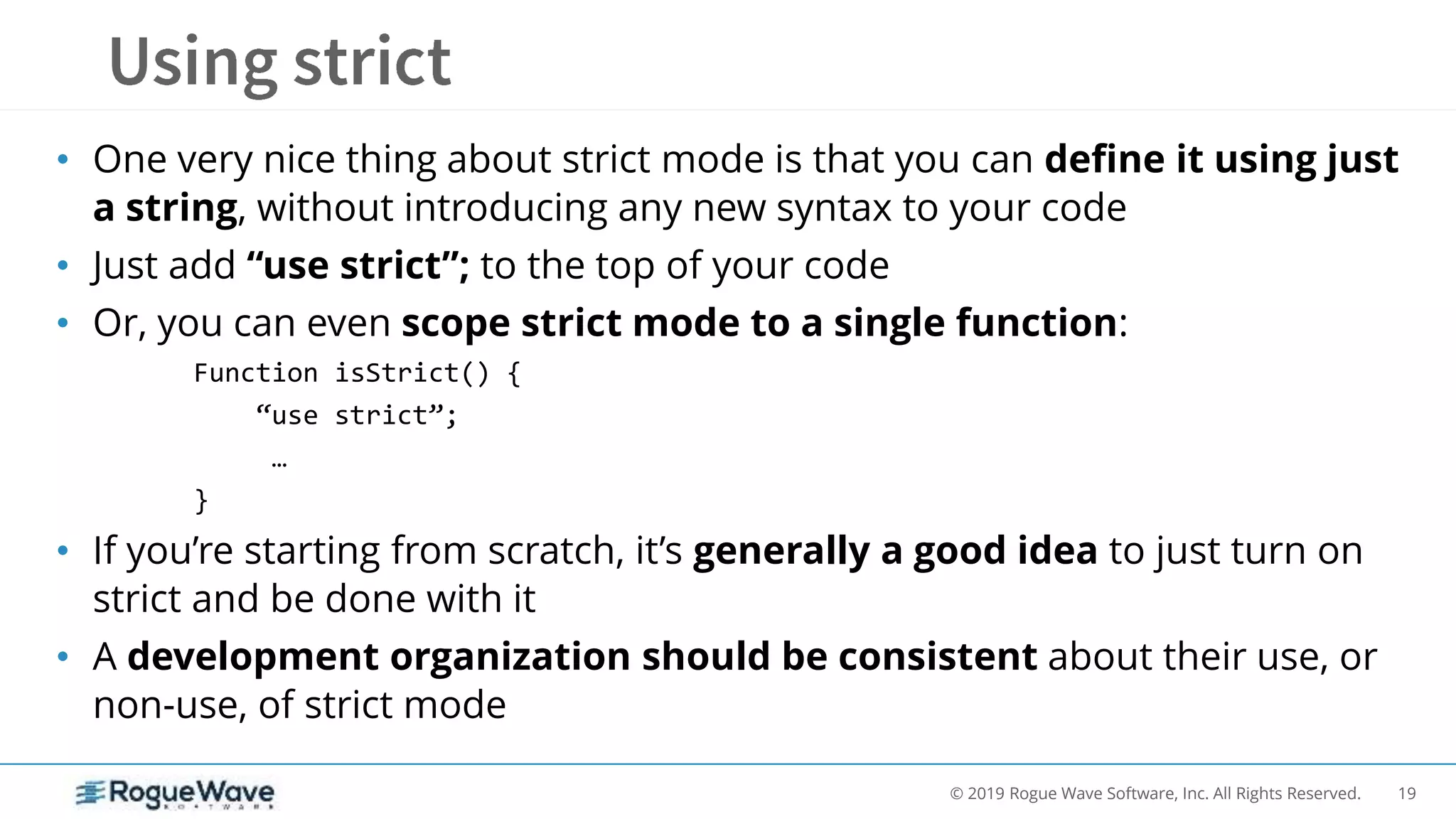 19© 2019 Rogue Wave Software, Inc. All Rights Reserved.
• One very nice thing about strict mode is that you can define it using just
a string, without introducing any new syntax to your code
• Just add “use strict”; to the top of your code
• Or, you can even scope strict mode to a single function:
Function isStrict() {
“use strict”;
…
}
• If you’re starting from scratch, it’s generally a good idea to just turn on
strict and be done with it
• A development organization should be consistent about their use, or
non-use, of strict mode
 