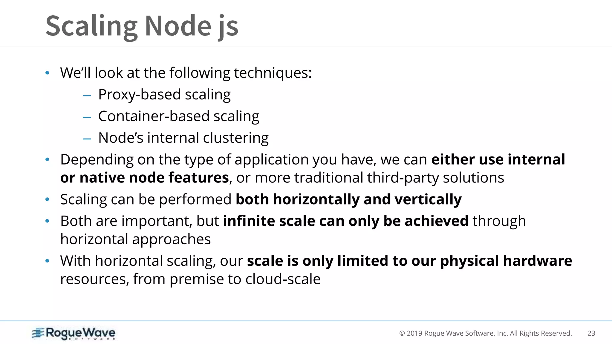 23© 2019 Rogue Wave Software, Inc. All Rights Reserved.
• We’ll look at the following techniques:
– Proxy-based scaling
– Container-based scaling
– Node’s internal clustering
• Depending on the type of application you have, we can either use internal
or native node features, or more traditional third-party solutions
• Scaling can be performed both horizontally and vertically
• Both are important, but infinite scale can only be achieved through
horizontal approaches
• With horizontal scaling, our scale is only limited to our physical hardware
resources, from premise to cloud-scale
 