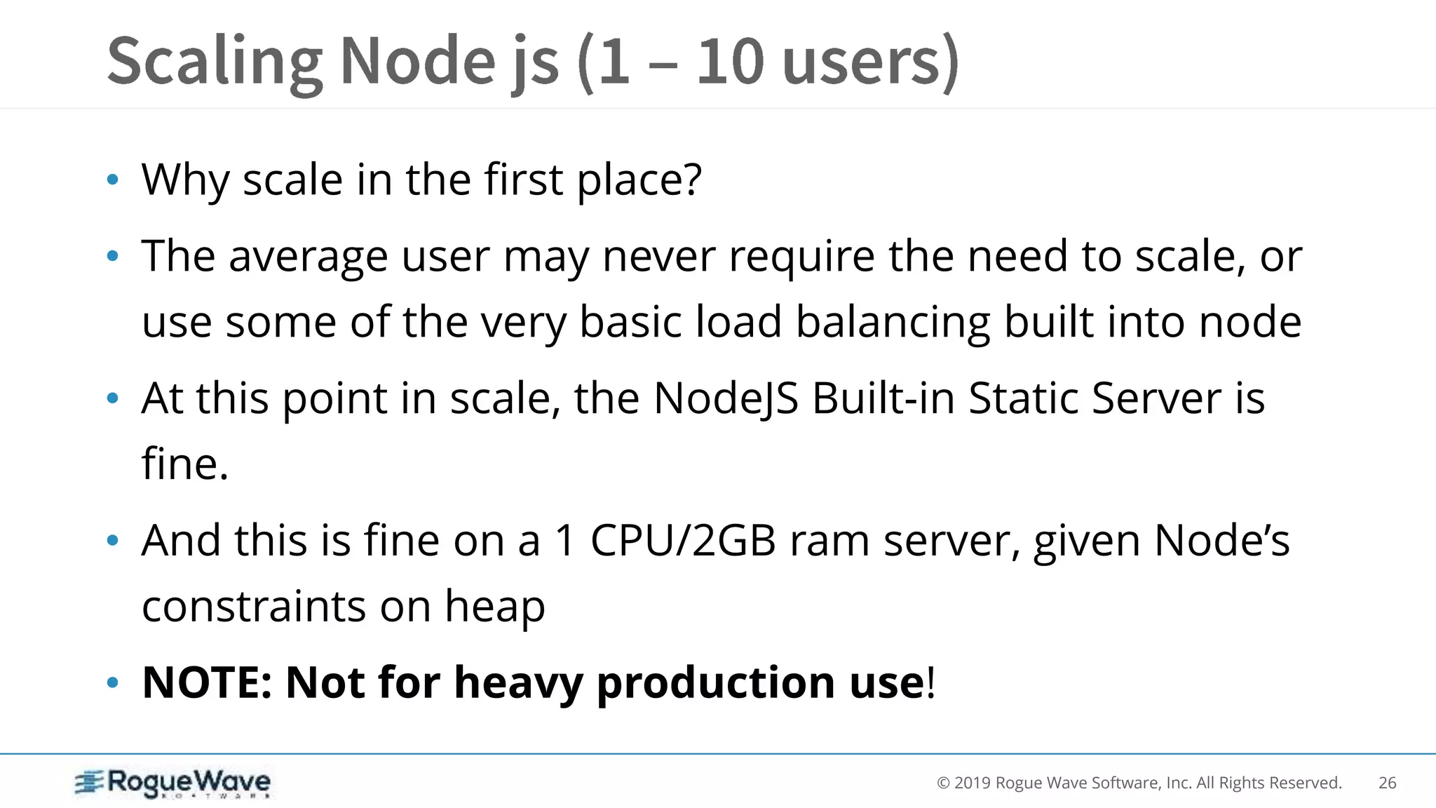 26© 2019 Rogue Wave Software, Inc. All Rights Reserved.
• Why scale in the first place?
• The average user may never require the need to scale, or
use some of the very basic load balancing built into node
• At this point in scale, the NodeJS Built-in Static Server is
fine.
• And this is fine on a 1 CPU/2GB ram server, given Node’s
constraints on heap
• NOTE: Not for heavy production use!
 