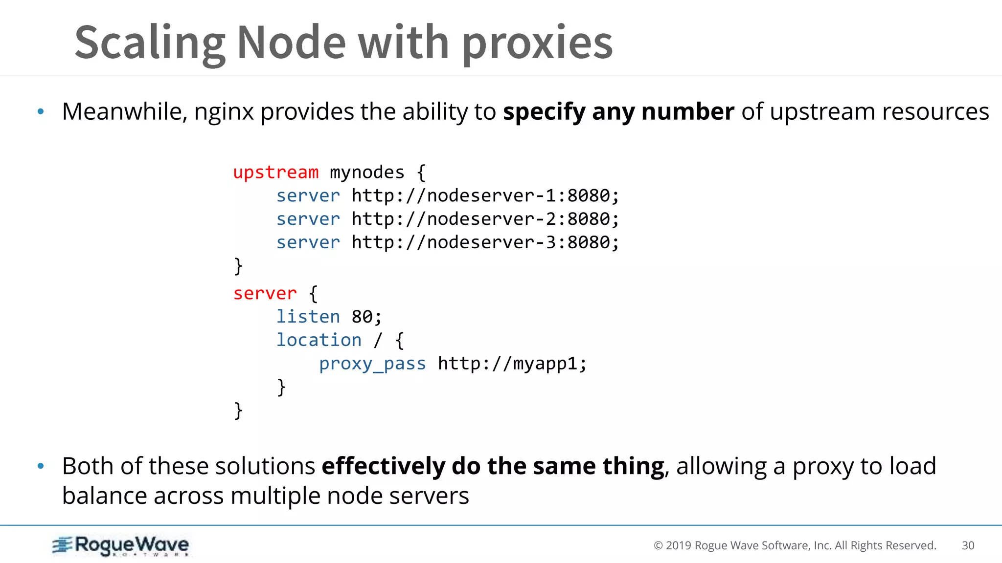 30© 2019 Rogue Wave Software, Inc. All Rights Reserved.
• Meanwhile, nginx provides the ability to specify any number of upstream resources
• Both of these solutions effectively do the same thing, allowing a proxy to load
balance across multiple node servers
upstream mynodes {
server http://nodeserver-1:8080;
server http://nodeserver-2:8080;
server http://nodeserver-3:8080;
}
server {
listen 80;
location / {
proxy_pass http://myapp1;
}
}
 