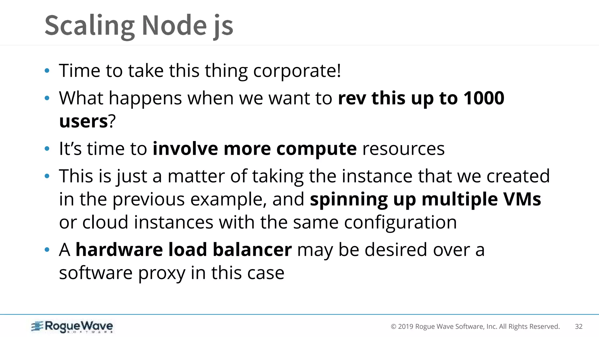 32© 2019 Rogue Wave Software, Inc. All Rights Reserved.
• Time to take this thing corporate!
• What happens when we want to rev this up to 1000
users?
• It’s time to involve more compute resources
• This is just a matter of taking the instance that we created
in the previous example, and spinning up multiple VMs
or cloud instances with the same configuration
• A hardware load balancer may be desired over a
software proxy in this case
 
