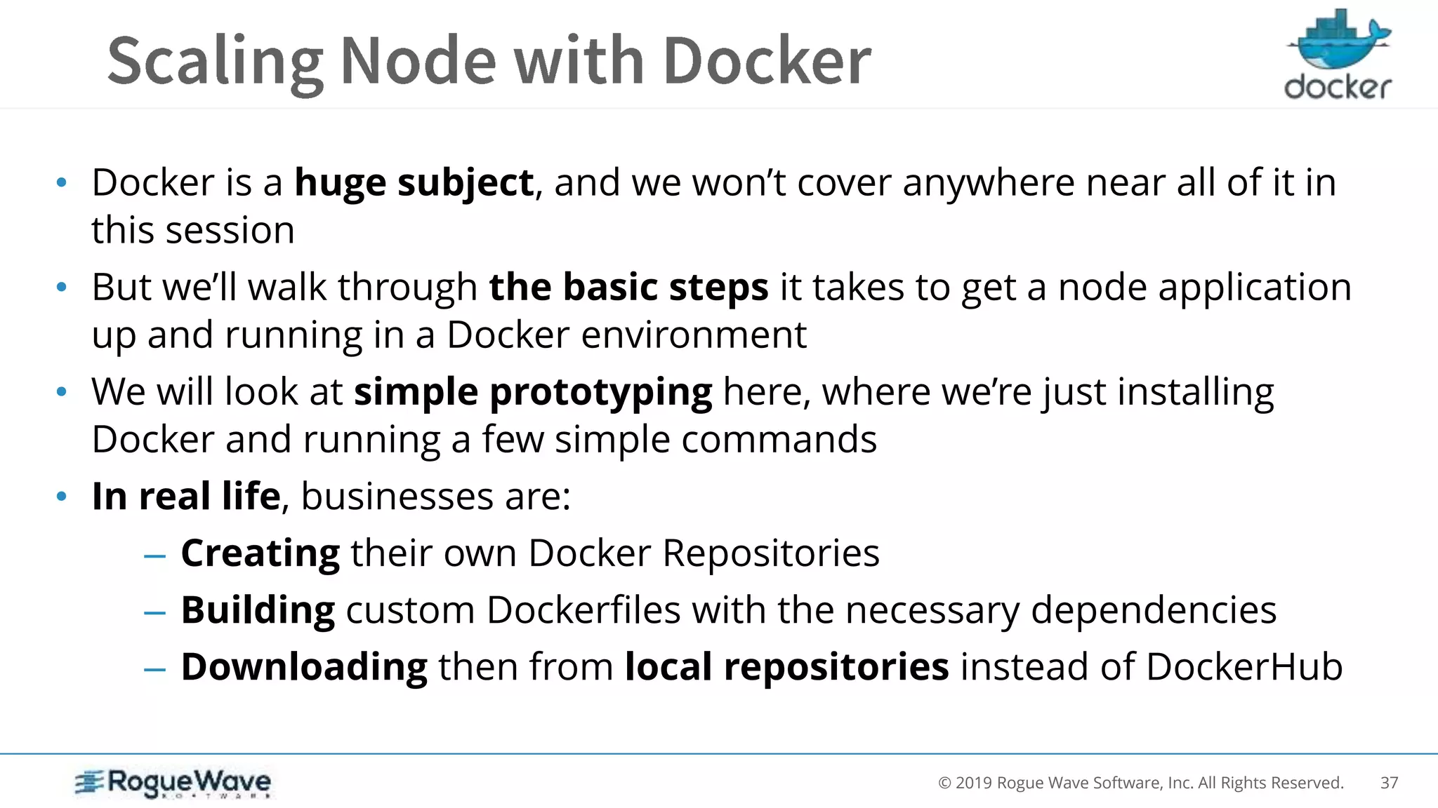 37© 2019 Rogue Wave Software, Inc. All Rights Reserved.
• Docker is a huge subject, and we won’t cover anywhere near all of it in
this session
• But we’ll walk through the basic steps it takes to get a node application
up and running in a Docker environment
• We will look at simple prototyping here, where we’re just installing
Docker and running a few simple commands
• In real life, businesses are:
– Creating their own Docker Repositories
– Building custom Dockerfiles with the necessary dependencies
– Downloading then from local repositories instead of DockerHub
 