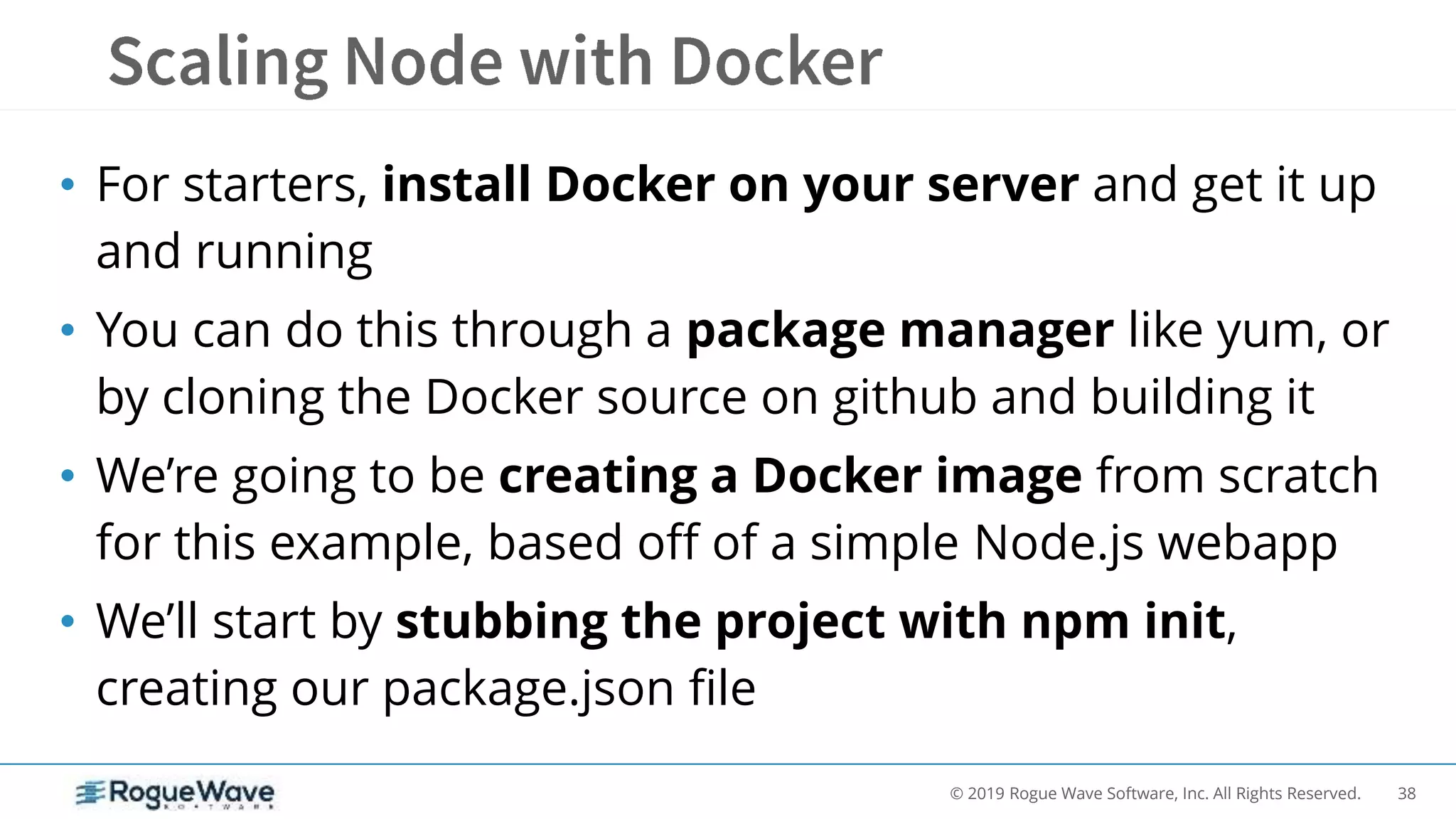 38© 2019 Rogue Wave Software, Inc. All Rights Reserved.
• For starters, install Docker on your server and get it up
and running
• You can do this through a package manager like yum, or
by cloning the Docker source on github and building it
• We’re going to be creating a Docker image from scratch
for this example, based off of a simple Node.js webapp
• We’ll start by stubbing the project with npm init,
creating our package.json file
 