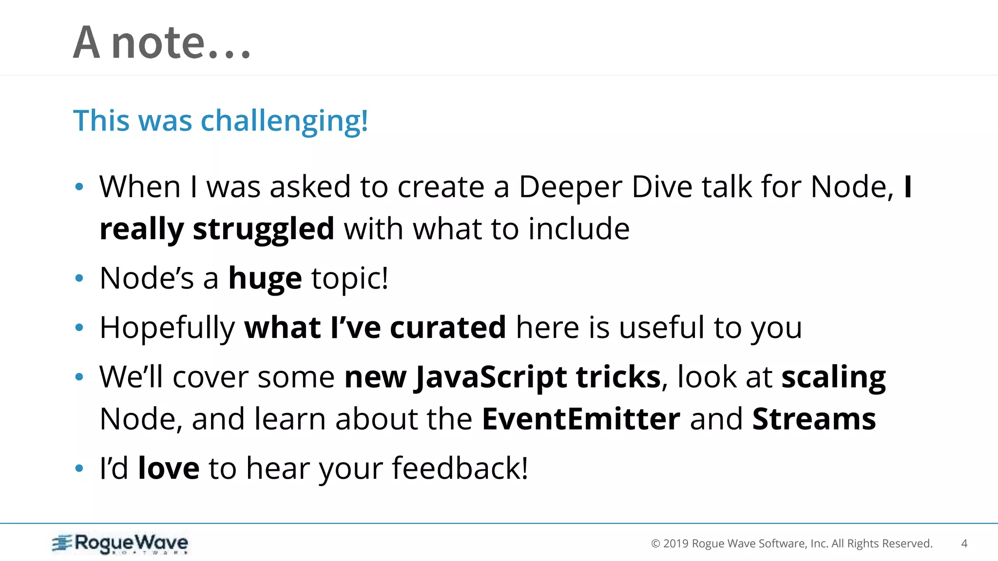 4© 2019 Rogue Wave Software, Inc. All Rights Reserved.
• When I was asked to create a Deeper Dive talk for Node, I
really struggled with what to include
• Node’s a huge topic!
• Hopefully what I’ve curated here is useful to you
• We’ll cover some new JavaScript tricks, look at scaling
Node, and learn about the EventEmitter and Streams
• I’d love to hear your feedback!
This was challenging!
 