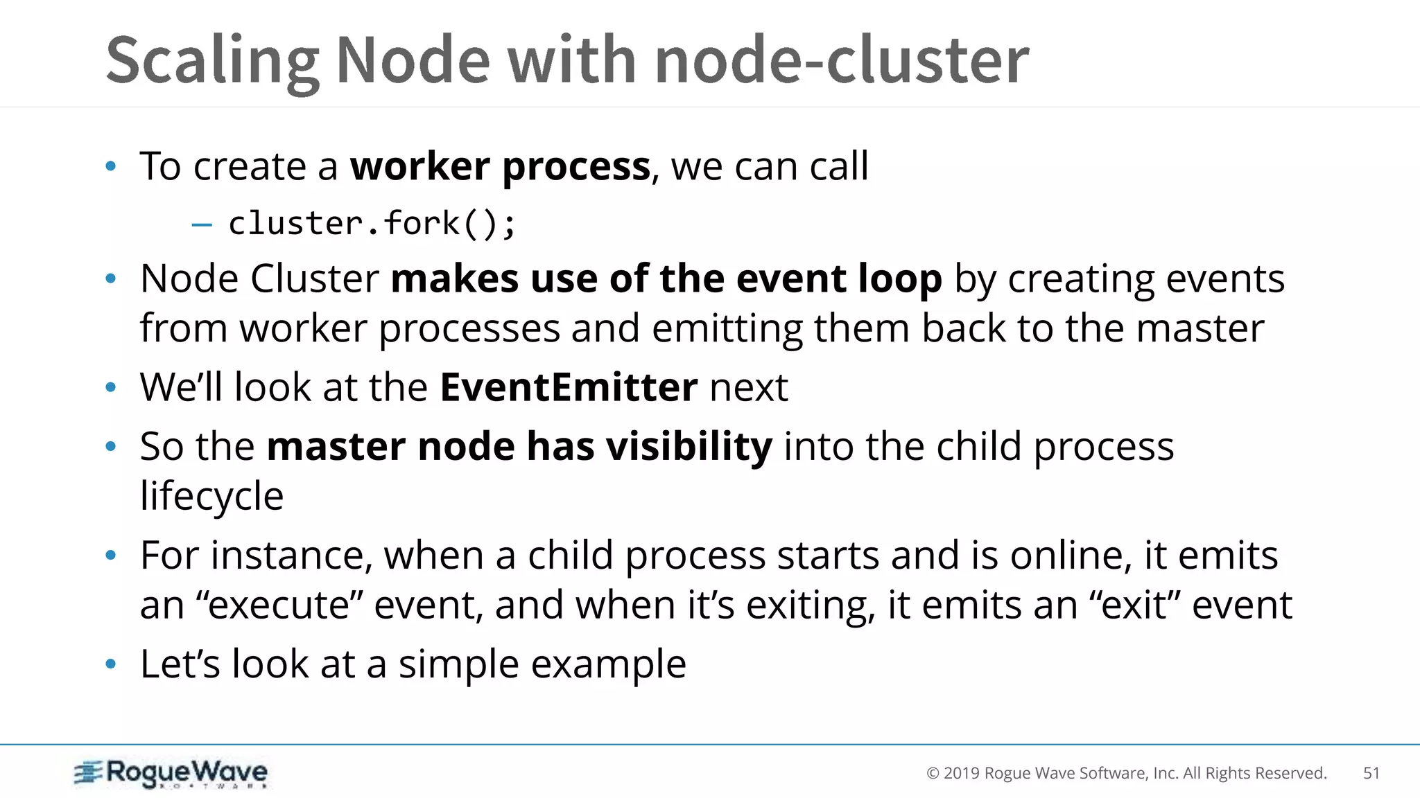 51© 2019 Rogue Wave Software, Inc. All Rights Reserved.
• To create a worker process, we can call
– cluster.fork();
• Node Cluster makes use of the event loop by creating events
from worker processes and emitting them back to the master
• We’ll look at the EventEmitter next
• So the master node has visibility into the child process
lifecycle
• For instance, when a child process starts and is online, it emits
an “execute” event, and when it’s exiting, it emits an “exit” event
• Let’s look at a simple example
 