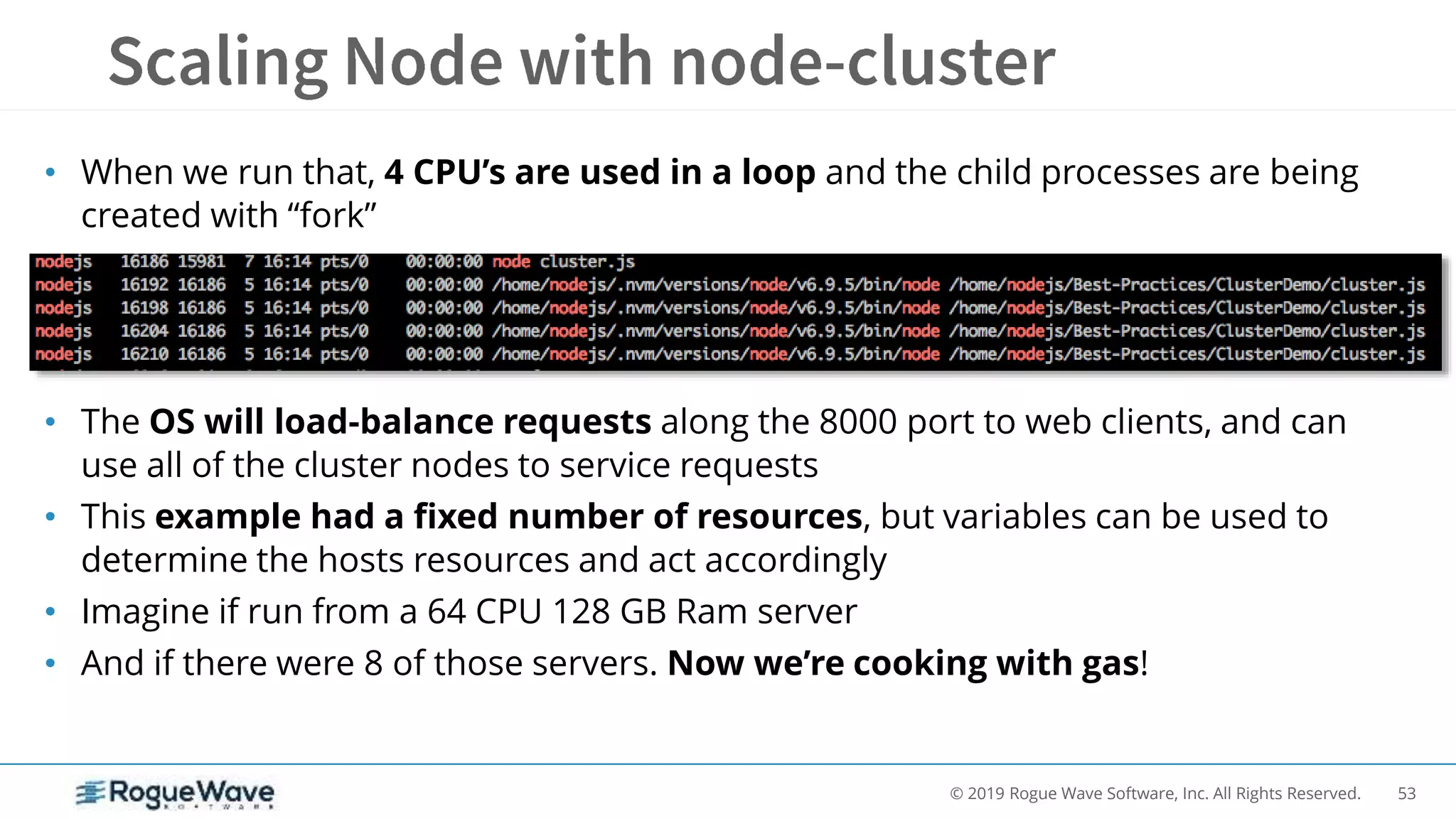 53© 2019 Rogue Wave Software, Inc. All Rights Reserved.
• When we run that, 4 CPU’s are used in a loop and the child processes are being
created with “fork”
• The OS will load-balance requests along the 8000 port to web clients, and can
use all of the cluster nodes to service requests
• This example had a fixed number of resources, but variables can be used to
determine the hosts resources and act accordingly
• Imagine if run from a 64 CPU 128 GB Ram server
• And if there were 8 of those servers. Now we’re cooking with gas!
 