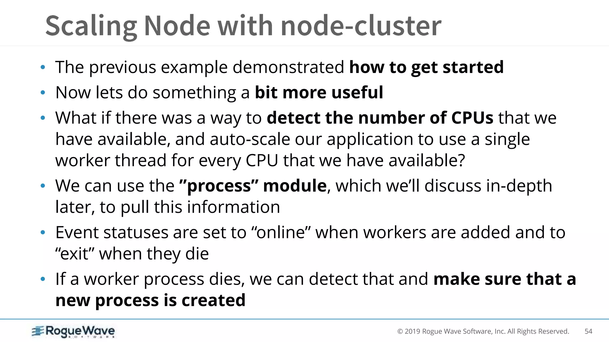 54© 2019 Rogue Wave Software, Inc. All Rights Reserved.
• The previous example demonstrated how to get started
• Now lets do something a bit more useful
• What if there was a way to detect the number of CPUs that we
have available, and auto-scale our application to use a single
worker thread for every CPU that we have available?
• We can use the ”process” module, which we’ll discuss in-depth
later, to pull this information
• Event statuses are set to “online” when workers are added and to
“exit” when they die
• If a worker process dies, we can detect that and make sure that a
new process is created
 