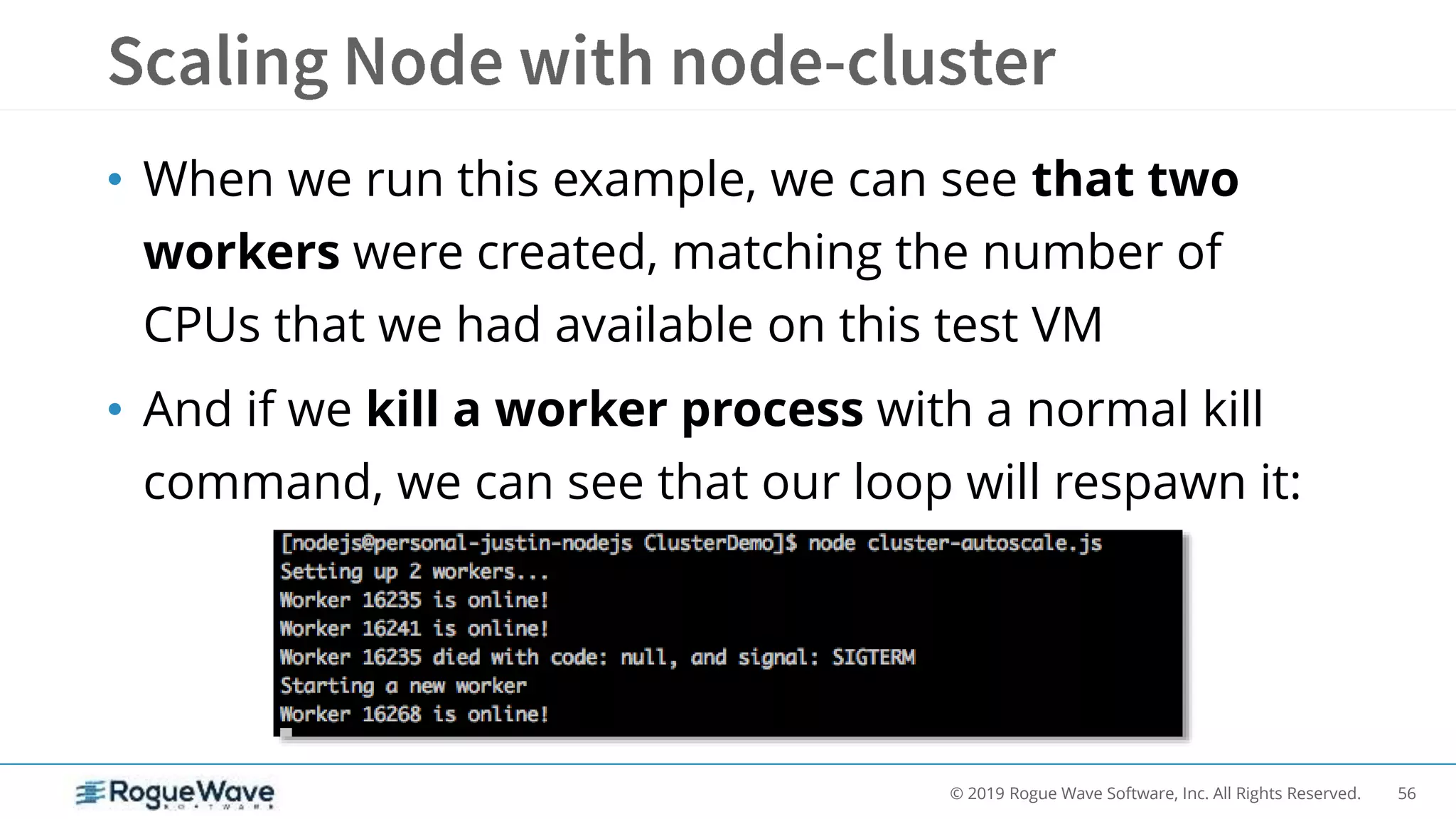 56© 2019 Rogue Wave Software, Inc. All Rights Reserved.
• When we run this example, we can see that two
workers were created, matching the number of
CPUs that we had available on this test VM
• And if we kill a worker process with a normal kill
command, we can see that our loop will respawn it:
 