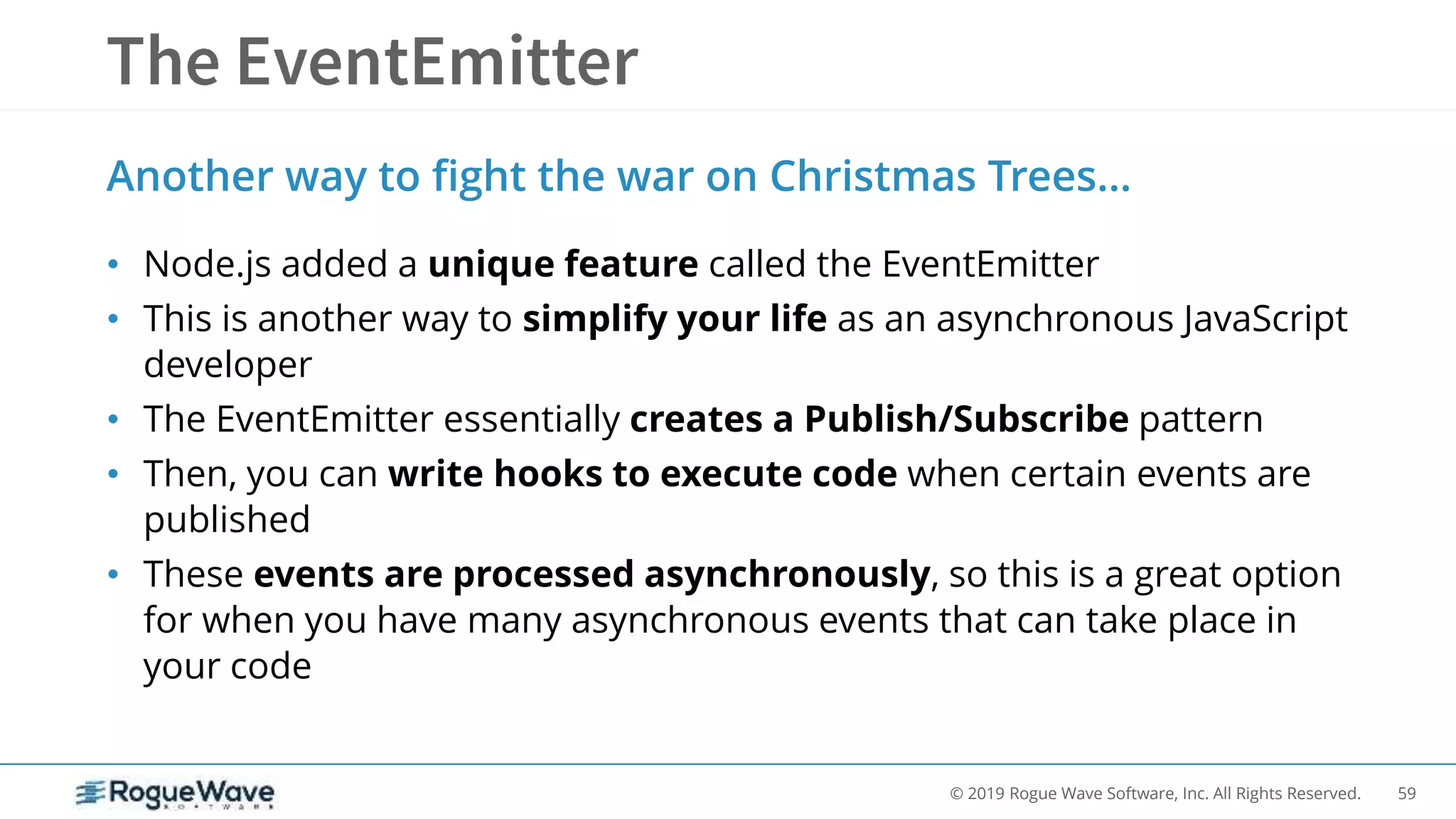 59© 2019 Rogue Wave Software, Inc. All Rights Reserved.
Another way to fight the war on Christmas Trees…
• Node.js added a unique feature called the EventEmitter
• This is another way to simplify your life as an asynchronous JavaScript
developer
• The EventEmitter essentially creates a Publish/Subscribe pattern
• Then, you can write hooks to execute code when certain events are
published
• These events are processed asynchronously, so this is a great option
for when you have many asynchronous events that can take place in
your code
 