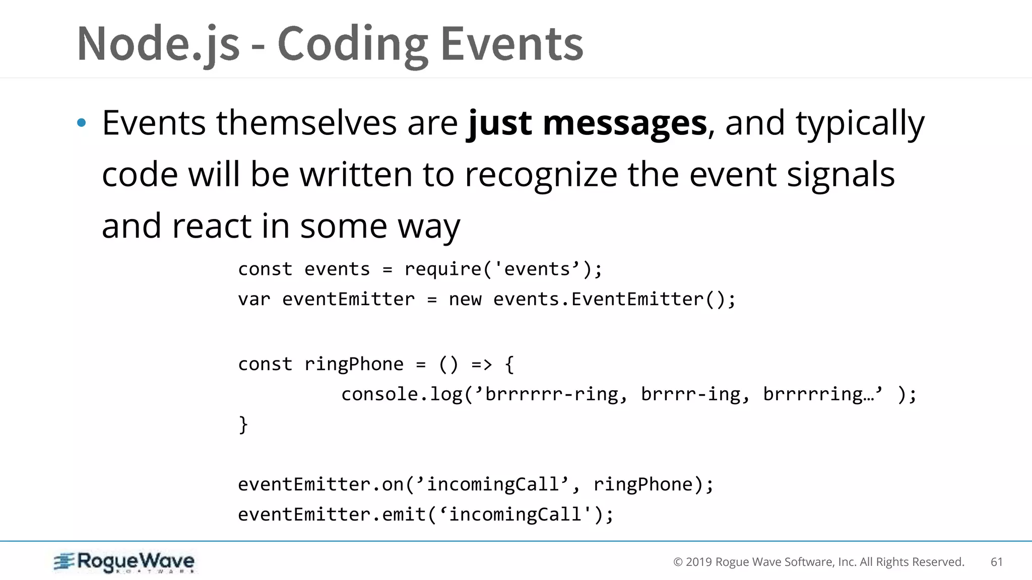 61© 2019 Rogue Wave Software, Inc. All Rights Reserved.
• Events themselves are just messages, and typically
code will be written to recognize the event signals
and react in some way
const events = require('events’);
var eventEmitter = new events.EventEmitter();
const ringPhone = () => {
console.log(’brrrrrr-ring, brrrr-ing, brrrrring…’ );
}
eventEmitter.on(’incomingCall’, ringPhone);
eventEmitter.emit(‘incomingCall');
 