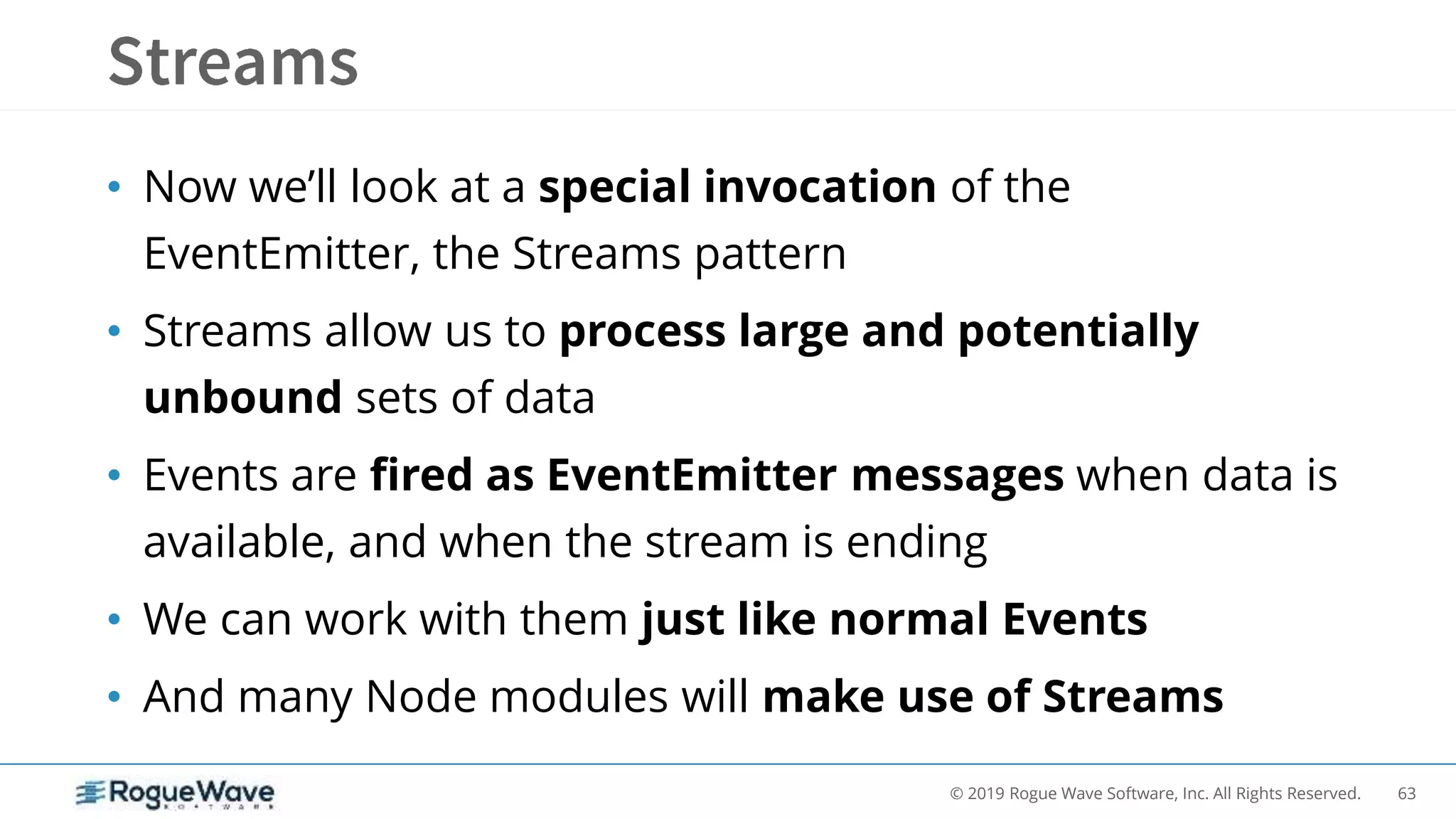 63© 2019 Rogue Wave Software, Inc. All Rights Reserved.
• Now we’ll look at a special invocation of the
EventEmitter, the Streams pattern
• Streams allow us to process large and potentially
unbound sets of data
• Events are fired as EventEmitter messages when data is
available, and when the stream is ending
• We can work with them just like normal Events
• And many Node modules will make use of Streams
 
