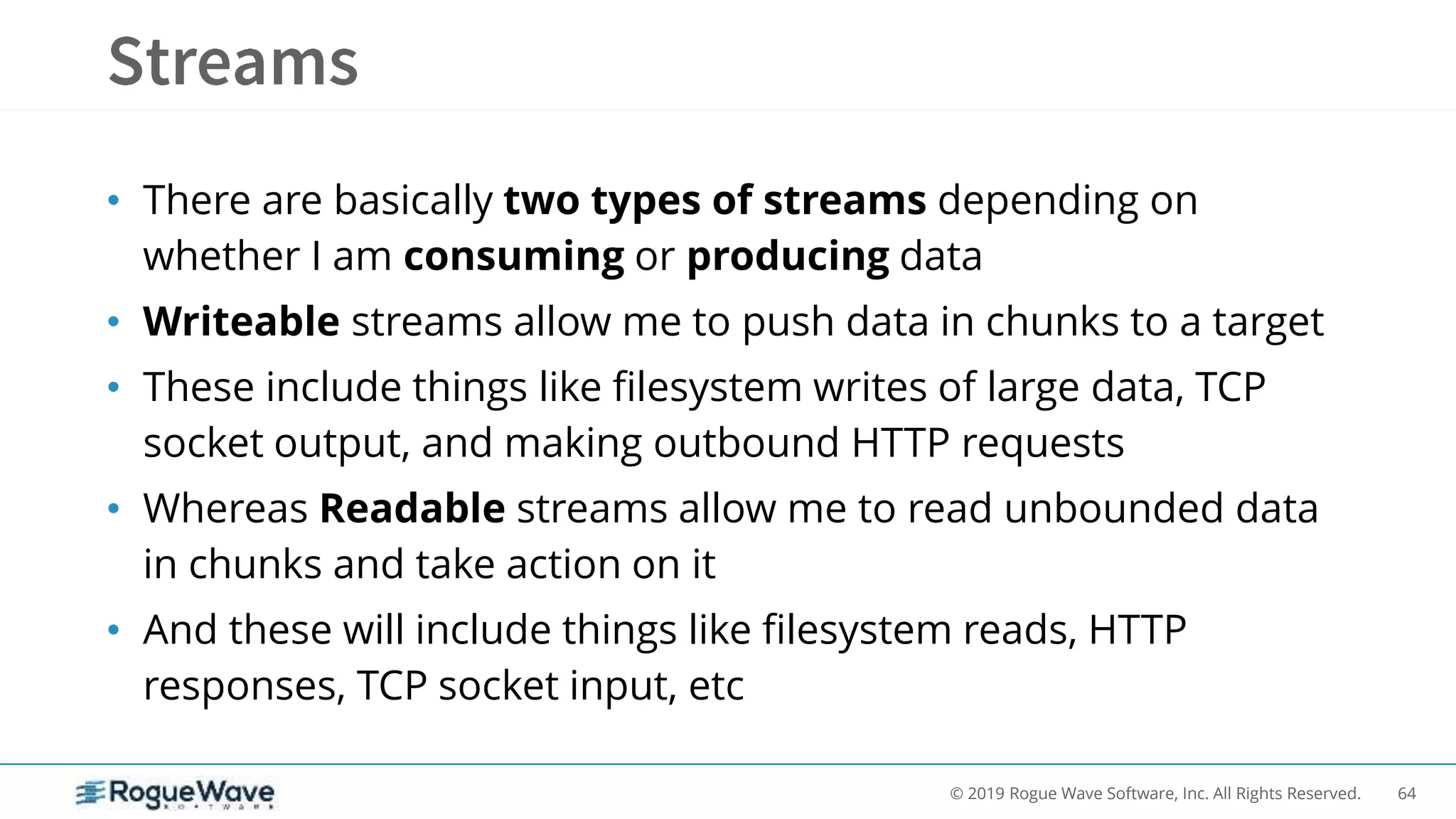 64© 2019 Rogue Wave Software, Inc. All Rights Reserved.
• There are basically two types of streams depending on
whether I am consuming or producing data
• Writeable streams allow me to push data in chunks to a target
• These include things like filesystem writes of large data, TCP
socket output, and making outbound HTTP requests
• Whereas Readable streams allow me to read unbounded data
in chunks and take action on it
• And these will include things like filesystem reads, HTTP
responses, TCP socket input, etc
 