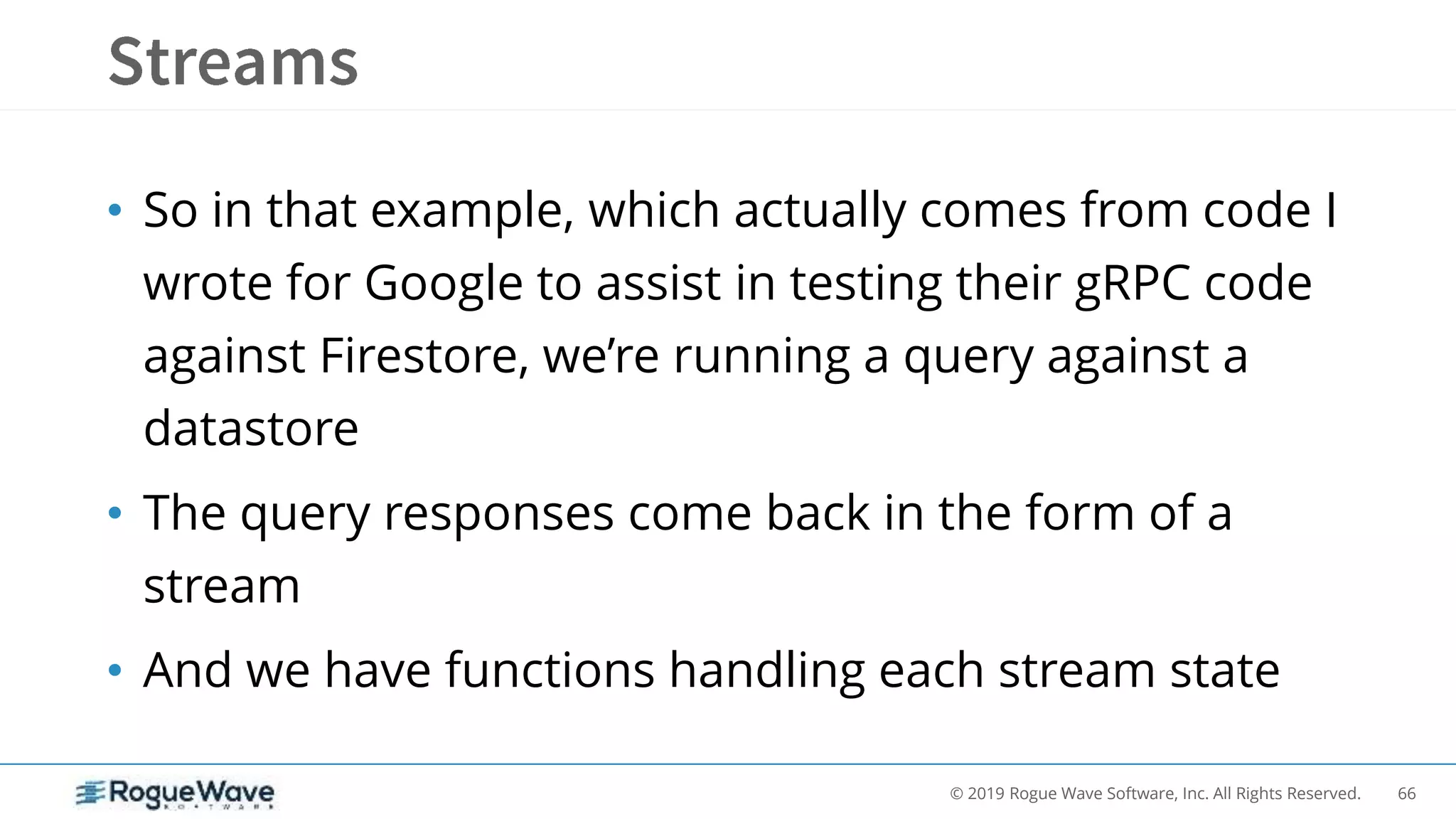 66© 2019 Rogue Wave Software, Inc. All Rights Reserved.
• So in that example, which actually comes from code I
wrote for Google to assist in testing their gRPC code
against Firestore, we’re running a query against a
datastore
• The query responses come back in the form of a
stream
• And we have functions handling each stream state
 