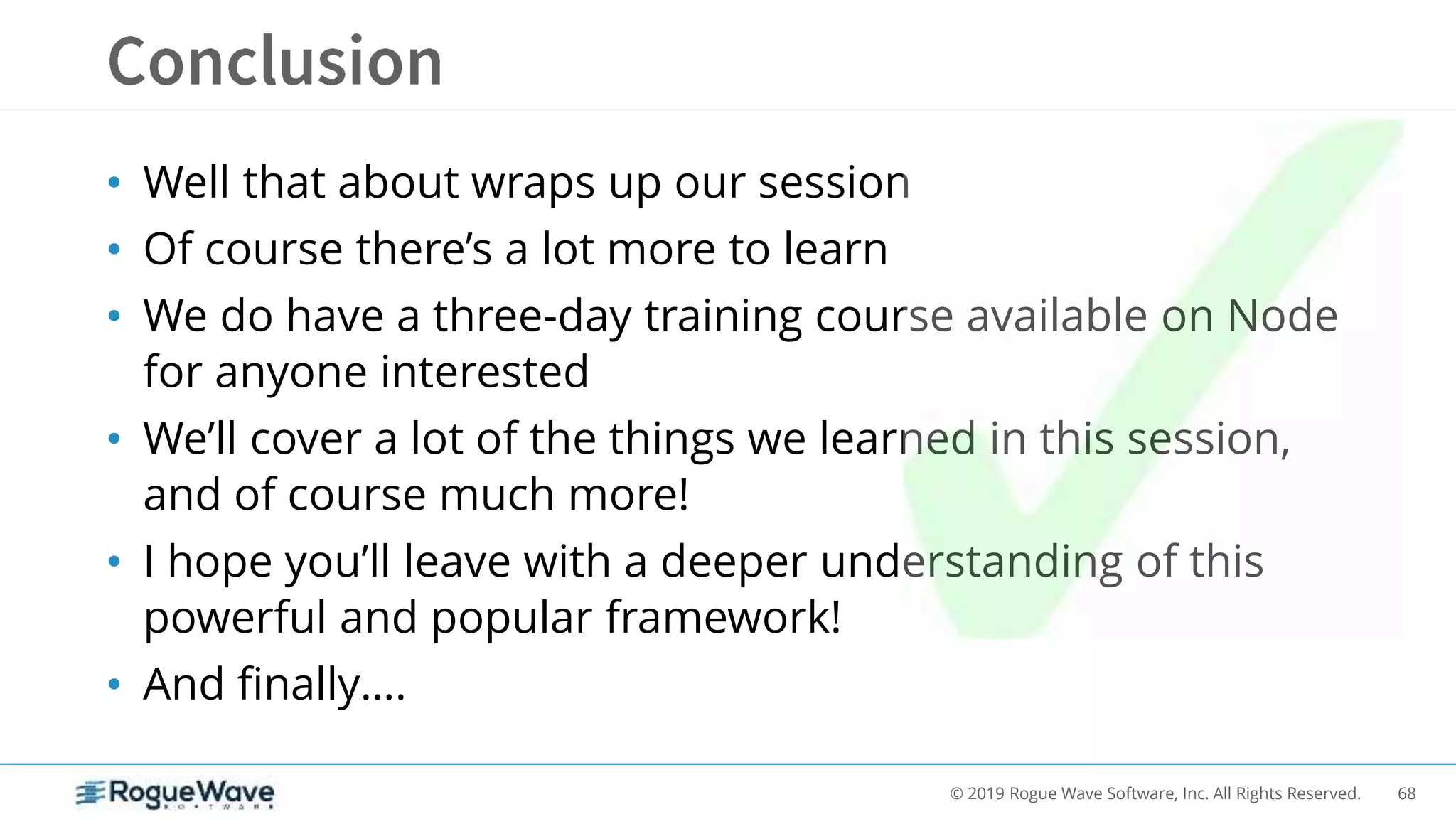 68© 2019 Rogue Wave Software, Inc. All Rights Reserved.
• Well that about wraps up our session
• Of course there’s a lot more to learn
• We do have a three-day training course available on Node
for anyone interested
• We’ll cover a lot of the things we learned in this session,
and of course much more!
• I hope you’ll leave with a deeper understanding of this
powerful and popular framework!
• And finally….
 