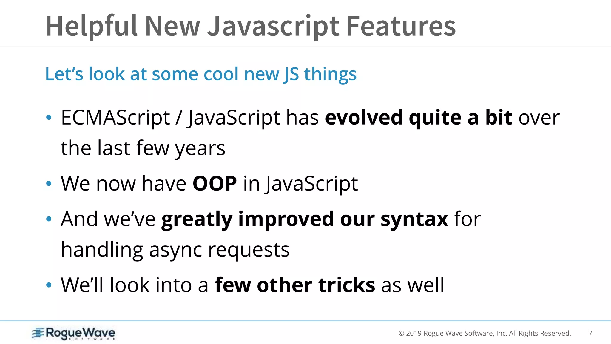 7© 2019 Rogue Wave Software, Inc. All Rights Reserved.
• ECMAScript / JavaScript has evolved quite a bit over
the last few years
• We now have OOP in JavaScript
• And we’ve greatly improved our syntax for
handling async requests
• We’ll look into a few other tricks as well
Let’s look at some cool new JS things
 