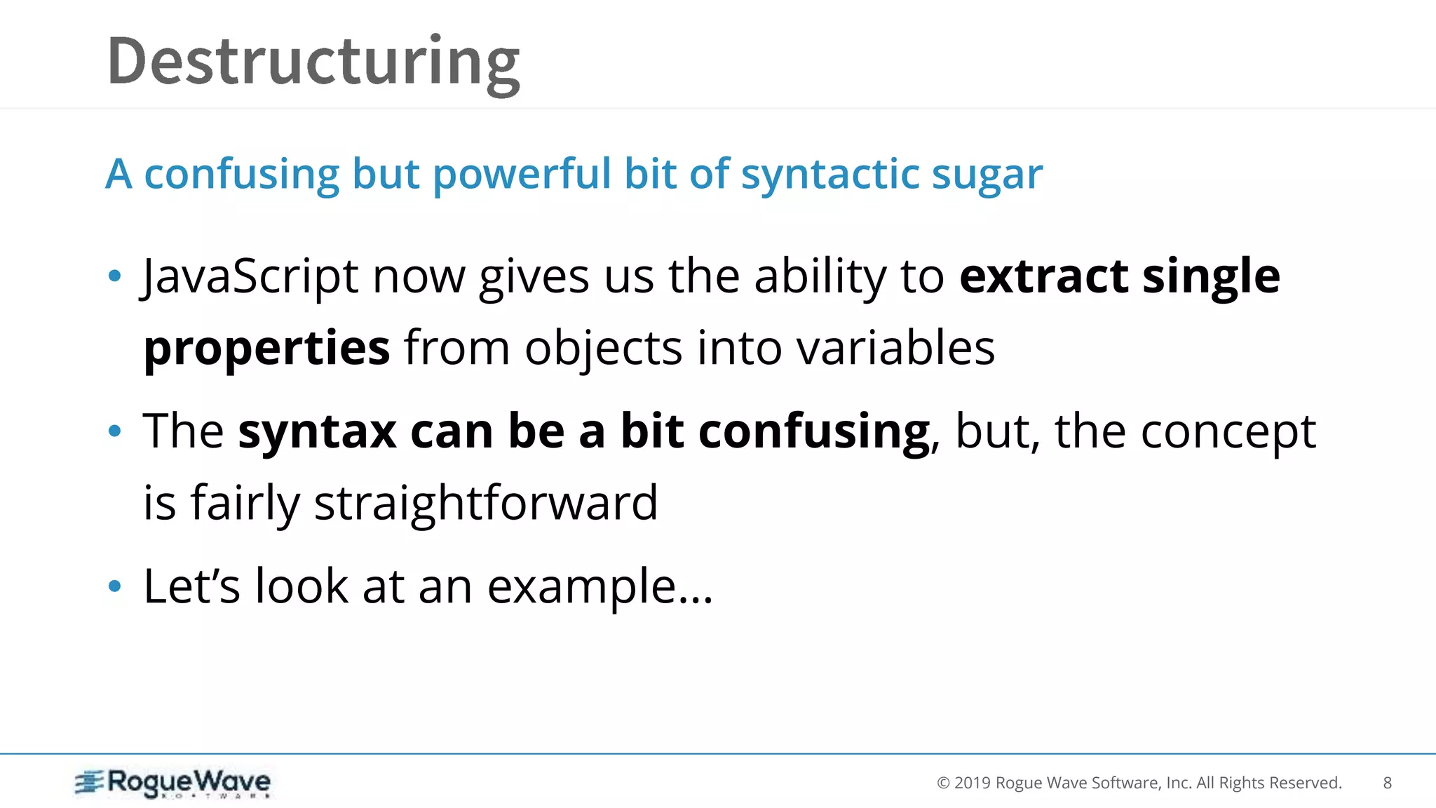 8© 2019 Rogue Wave Software, Inc. All Rights Reserved.
• JavaScript now gives us the ability to extract single
properties from objects into variables
• The syntax can be a bit confusing, but, the concept
is fairly straightforward
• Let’s look at an example…
A confusing but powerful bit of syntactic sugar
 