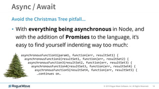 14© 2019 Rogue Wave Software, Inc. All Rights Reserved.
Avoid the Christmas Tree pitfall…
• With everything being asynchronous in Node, and
with the addition of Promises to the language, it’s
easy to find yourself indenting way too much:
asynchronousFunction1(param1, function(err, resultSet1) {
asynchronousFunction2(resultSet1, function(err, resultSet2) {
asynchronousFunction3(resultSet2, function(err, resultSet3) {
asynchronousFunction4(resultSet3, function(err, resultSet4) {
asychronousFunction5(resultSet4, function(err, resultSet5) {
…continues on…
 