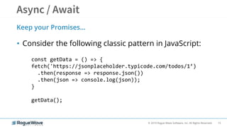 15© 2019 Rogue Wave Software, Inc. All Rights Reserved.
• Consider the following classic pattern in JavaScript:
Keep your Promises…
const getData = () => {
fetch('https://jsonplaceholder.typicode.com/todos/1’)
.then(response => response.json())
.then(json => console.log(json));
}
getData();
 