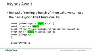 16© 2019 Rogue Wave Software, Inc. All Rights Reserved.
• Instead of nesting a bunch of .then calls, we can use
the new Async / Await functionality:
const getDataAsync = async () => {
const response = await
fetch('https://jsonplaceholder.typicode.com/todos/1');
const data = await response.json();
console.log(data);
};
getDataAsync();
 