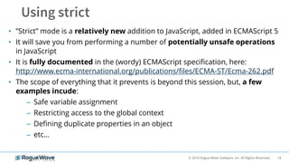 18© 2019 Rogue Wave Software, Inc. All Rights Reserved.
• ”Strict” mode is a relatively new addition to JavaScript, added in ECMAScript 5
• It will save you from performing a number of potentially unsafe operations
in JavaScript
• It is fully documented in the (wordy) ECMAScript specification, here:
http://www.ecma-international.org/publications/files/ECMA-ST/Ecma-262.pdf
• The scope of everything that it prevents is beyond this session, but, a few
examples incude:
– Safe variable assignment
– Restricting access to the global context
– Defining duplicate properties in an object
– etc…
 