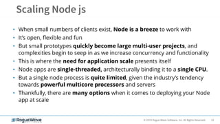 22© 2019 Rogue Wave Software, Inc. All Rights Reserved.
• When small numbers of clients exist, Node is a breeze to work with
• It’s open, flexible and fun
• But small prototypes quickly become large multi-user projects, and
complexities begin to seep in as we increase concurrency and functionality
• This is where the need for application scale presents itself
• Node apps are single-threaded, architecturally binding it to a single CPU.
• But a single node process is quite limited, given the industry’s tendency
towards powerful multicore processors and servers
• Thankfully, there are many options when it comes to deploying your Node
app at scale
 