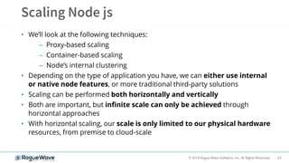 23© 2019 Rogue Wave Software, Inc. All Rights Reserved.
• We’ll look at the following techniques:
– Proxy-based scaling
– Container-based scaling
– Node’s internal clustering
• Depending on the type of application you have, we can either use internal
or native node features, or more traditional third-party solutions
• Scaling can be performed both horizontally and vertically
• Both are important, but infinite scale can only be achieved through
horizontal approaches
• With horizontal scaling, our scale is only limited to our physical hardware
resources, from premise to cloud-scale
 