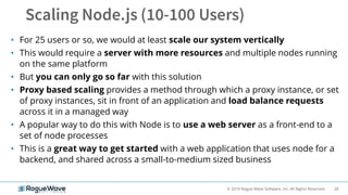 28© 2019 Rogue Wave Software, Inc. All Rights Reserved.
• For 25 users or so, we would at least scale our system vertically
• This would require a server with more resources and multiple nodes running
on the same platform
• But you can only go so far with this solution
• Proxy based scaling provides a method through which a proxy instance, or set
of proxy instances, sit in front of an application and load balance requests
across it in a managed way
• A popular way to do this with Node is to use a web server as a front-end to a
set of node processes
• This is a great way to get started with a web application that uses node for a
backend, and shared across a small-to-medium sized business
 