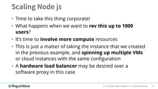 32© 2019 Rogue Wave Software, Inc. All Rights Reserved.
• Time to take this thing corporate!
• What happens when we want to rev this up to 1000
users?
• It’s time to involve more compute resources
• This is just a matter of taking the instance that we created
in the previous example, and spinning up multiple VMs
or cloud instances with the same configuration
• A hardware load balancer may be desired over a
software proxy in this case
 