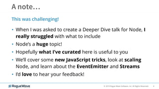 4© 2019 Rogue Wave Software, Inc. All Rights Reserved.
• When I was asked to create a Deeper Dive talk for Node, I
really struggled with what to include
• Node’s a huge topic!
• Hopefully what I’ve curated here is useful to you
• We’ll cover some new JavaScript tricks, look at scaling
Node, and learn about the EventEmitter and Streams
• I’d love to hear your feedback!
This was challenging!
 