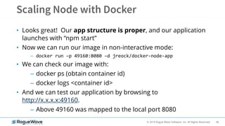 46© 2019 Rogue Wave Software, Inc. All Rights Reserved.
• Looks great! Our app structure is proper, and our application
launches with “npm start”
• Now we can run our image in non-interactive mode:
– docker run –p 49160:8080 –d jreock/docker-node-app
• We can check our image with:
– docker ps (obtain container id)
– docker logs <container id>
• And we can test our application by browsing to
http://x.x.x.x:49160.
– Above 49160 was mapped to the local port 8080
 