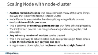 49© 2019 Rogue Wave Software, Inc. All Rights Reserved.
• Another method of scaling that can accomplish many of the same things
in a way that is native to Node.js is Node Cluster
• Node Cluster is a module that handles splitting a single Node process
(worker) into multiple processes
• This is achieved by creating a parent process that forks off child processes
• The init (master) process is in charge of creating and managing the child
processes
• Any arbitrary number of workers can be created
• This is the only way to achieve native multi-core processing in Node, since a
single thread of Node can only use one core
• It might seem a bit complex, but implementation is straightforward
 