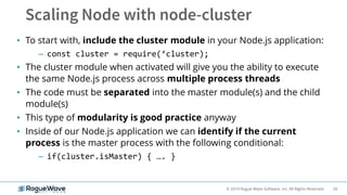 50© 2019 Rogue Wave Software, Inc. All Rights Reserved.
• To start with, include the cluster module in your Node.js application:
– const cluster = require(‘cluster);
• The cluster module when activated will give you the ability to execute
the same Node.js process across multiple process threads
• The code must be separated into the master module(s) and the child
module(s)
• This type of modularity is good practice anyway
• Inside of our Node.js application we can identify if the current
process is the master process with the following conditional:
– if(cluster.isMaster) { …. }
 