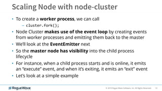 51© 2019 Rogue Wave Software, Inc. All Rights Reserved.
• To create a worker process, we can call
– cluster.fork();
• Node Cluster makes use of the event loop by creating events
from worker processes and emitting them back to the master
• We’ll look at the EventEmitter next
• So the master node has visibility into the child process
lifecycle
• For instance, when a child process starts and is online, it emits
an “execute” event, and when it’s exiting, it emits an “exit” event
• Let’s look at a simple example
 