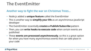 59© 2019 Rogue Wave Software, Inc. All Rights Reserved.
Another way to fight the war on Christmas Trees…
• Node.js added a unique feature called the EventEmitter
• This is another way to simplify your life as an asynchronous JavaScript
developer
• The EventEmitter essentially creates a Publish/Subscribe pattern
• Then, you can write hooks to execute code when certain events are
published
• These events are processed asynchronously, so this is a great option
for when you have many asynchronous events that can take place in
your code
 
