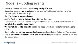 60© 2019 Rogue Wave Software, Inc. All Rights Reserved.
• So use of the EventEmitter class is very straightforward
• Basically there are two functions, “emit” and “on”, which can be thought of as
Publish/Subscribe relationships
• “Emit” will create a named event
• And “on” will register a listener function for that event
• The emission of events and the reception of those events by listener functions is
handled through the event loop
• We may still need to use callbacks if we need asynchronous behavior during the
event
• But it makes for much more readable code, and avoids the Christmas Tree problem
• Lots of Node classes extend from the EventEmitter, such as the Streams class and
the Logger class
 