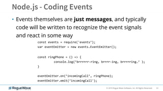 61© 2019 Rogue Wave Software, Inc. All Rights Reserved.
• Events themselves are just messages, and typically
code will be written to recognize the event signals
and react in some way
const events = require('events’);
var eventEmitter = new events.EventEmitter();
const ringPhone = () => {
console.log(’brrrrrr-ring, brrrr-ing, brrrrring…’ );
}
eventEmitter.on(’incomingCall’, ringPhone);
eventEmitter.emit(‘incomingCall');
 