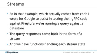 66© 2019 Rogue Wave Software, Inc. All Rights Reserved.
• So in that example, which actually comes from code I
wrote for Google to assist in testing their gRPC code
against Firestore, we’re running a query against a
datastore
• The query responses come back in the form of a
stream
• And we have functions handling each stream state
 