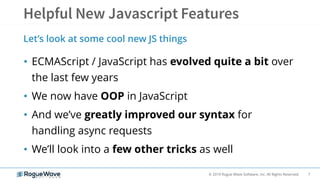 7© 2019 Rogue Wave Software, Inc. All Rights Reserved.
• ECMAScript / JavaScript has evolved quite a bit over
the last few years
• We now have OOP in JavaScript
• And we’ve greatly improved our syntax for
handling async requests
• We’ll look into a few other tricks as well
Let’s look at some cool new JS things
 