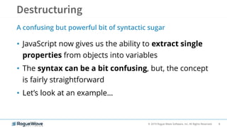 8© 2019 Rogue Wave Software, Inc. All Rights Reserved.
• JavaScript now gives us the ability to extract single
properties from objects into variables
• The syntax can be a bit confusing, but, the concept
is fairly straightforward
• Let’s look at an example…
A confusing but powerful bit of syntactic sugar
 