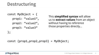 9© 2019 Rogue Wave Software, Inc. All Rights Reserved.
const MyObject = {
prop1: “value1”,
prop2: “value2”,
prop3: “value3”
};
const {prop1,prop2,prop3} = MyObject;
This simplified syntax will allow
us to extract values from an object
without having to reference
those properties directly…
 