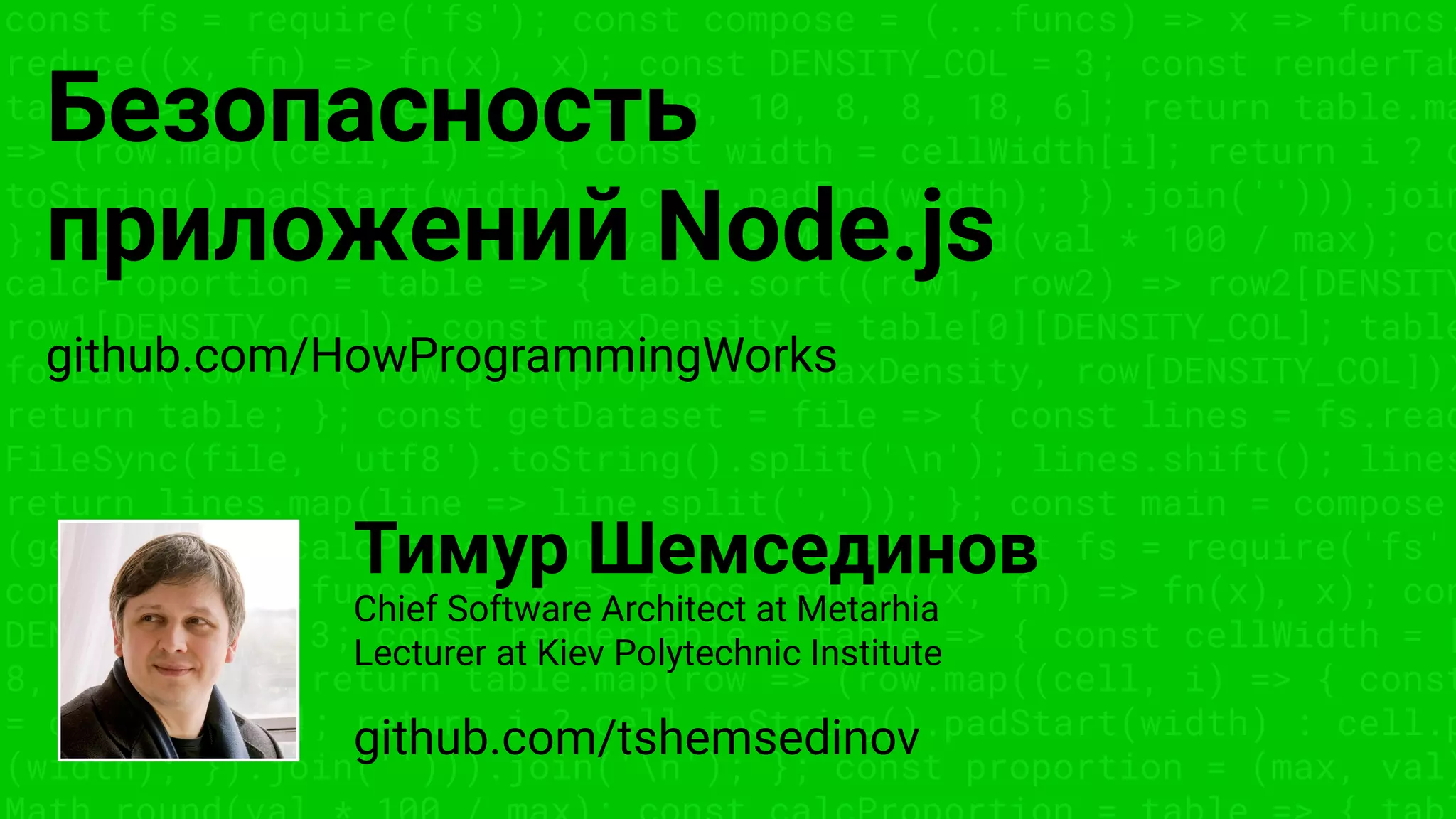 const fs = require('fs'); const compose = (...funcs) => x => funcs.
reduce((x, fn) => fn(x), x); const DENSITY_COL = 3; const renderTab
table => { const cellWidth = [18, 10, 8, 8, 18, 6]; return table.ma
=> (row.map((cell, i) => { const width = cellWidth[i]; return i ? c
toString().padStart(width) : cell.padEnd(width); }).join(''))).join
}; const proportion = (max, val) => Math.round(val * 100 / max); co
calcProportion = table => { table.sort((row1, row2) => row2[DENSITY
row1[DENSITY_COL]); const maxDensity = table[0][DENSITY_COL]; table
forEach(row => { row.push(proportion(maxDensity, row[DENSITY_COL]))
return table; }; const getDataset = file => { const lines = fs.read
FileSync(file, 'utf8').toString().split('n'); lines.shift(); lines
return lines.map(line => line.split(',')); }; const main = compose
(getDataset, calcProportion, renderTable); const fs = require('fs'
compose = (...funcs) => x => funcs.reduce((x, fn) => fn(x), x); con
DENSITY_COL = 3; const renderTable = table => { const cellWidth = [
8, 8, 18, 6]; return table.map(row => (row.map((cell, i) => { const
= cellWidth[i]; return i ? cell.toString().padStart(width) : cell.p
(width); }).join(''))).join('n'); }; const proportion = (max, val)
Безопасность
приложений Node.js
Тимур Шемсединов
github.com/HowProgrammingWorks
github.com/tshemsedinov
Chief Software Architect at Metarhia
Lecturer at Kiev Polytechnic Institute
 