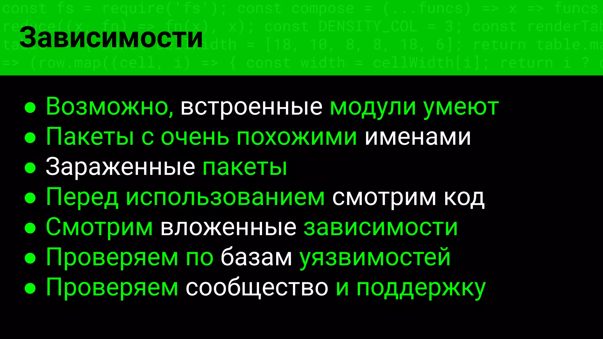 const fs = require('fs'); const compose = (...funcs) => x => funcs.
reduce((x, fn) => fn(x), x); const DENSITY_COL = 3; const renderTab
table => { const cellWidth = [18, 10, 8, 8, 18, 6]; return table.ma
=> (row.map((cell, i) => { const width = cellWidth[i]; return i ? c
Зависимости
● Возможно, встроенные модули умеют
● Пакеты с очень похожими именами
● Зараженные пакеты
● Перед использованием смотрим код
● Смотрим вложенные зависимости
● Проверяем по базам уязвимостей
● Проверяем сообщество и поддержку
 