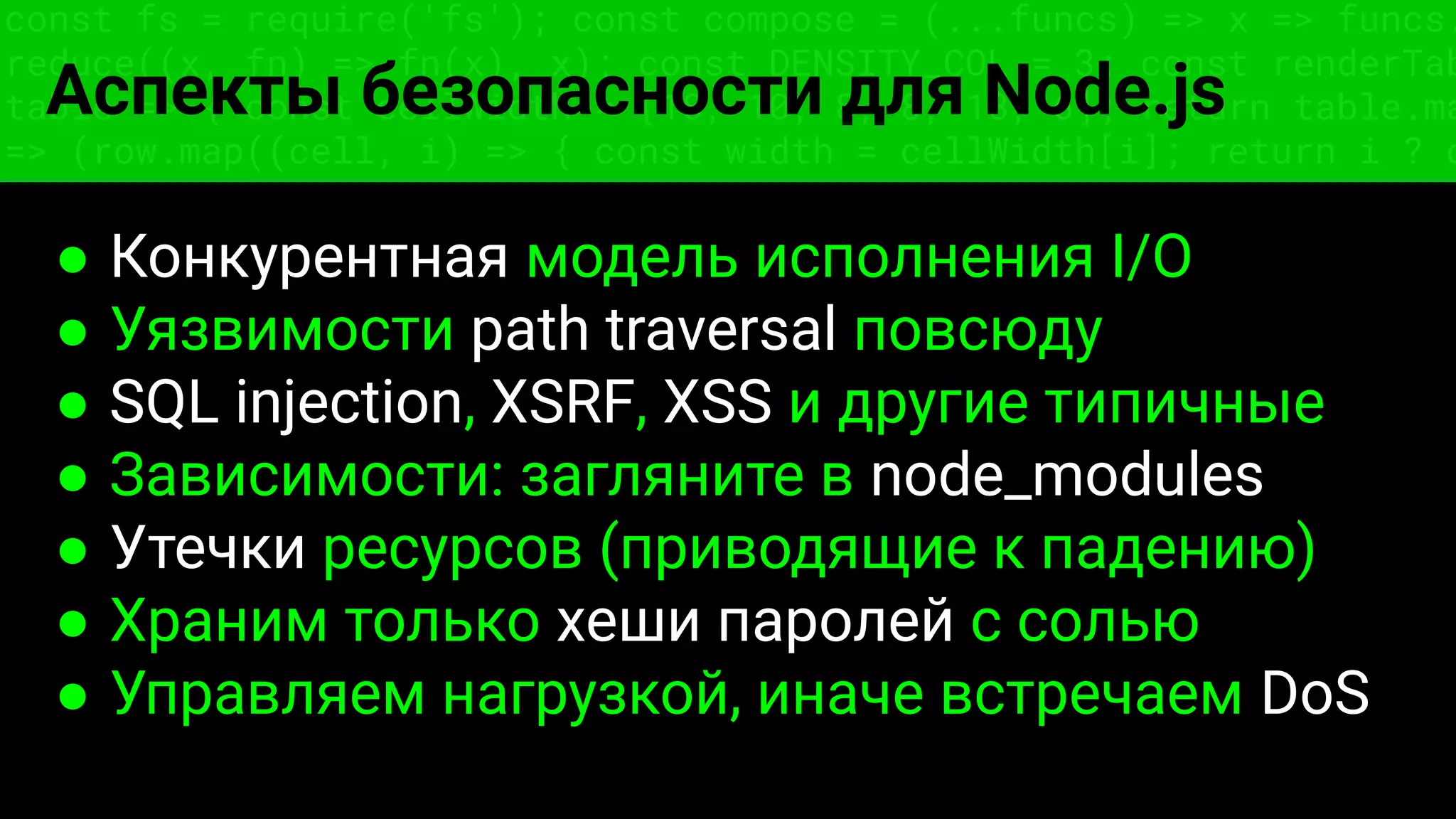 const fs = require('fs'); const compose = (...funcs) => x => funcs.
reduce((x, fn) => fn(x), x); const DENSITY_COL = 3; const renderTab
table => { const cellWidth = [18, 10, 8, 8, 18, 6]; return table.ma
=> (row.map((cell, i) => { const width = cellWidth[i]; return i ? c
Аспекты безопасности для Node.js
● Конкурентная модель исполнения I/O
● Уязвимости path traversal повсюду
● SQL injection, XSRF, XSS и другие типичные
● Зависимости: загляните в node_modules
● Утечки ресурсов (приводящие к падению)
● Храним только хеши паролей с солью
● Управляем нагрузкой, иначе встречаем DoS
 