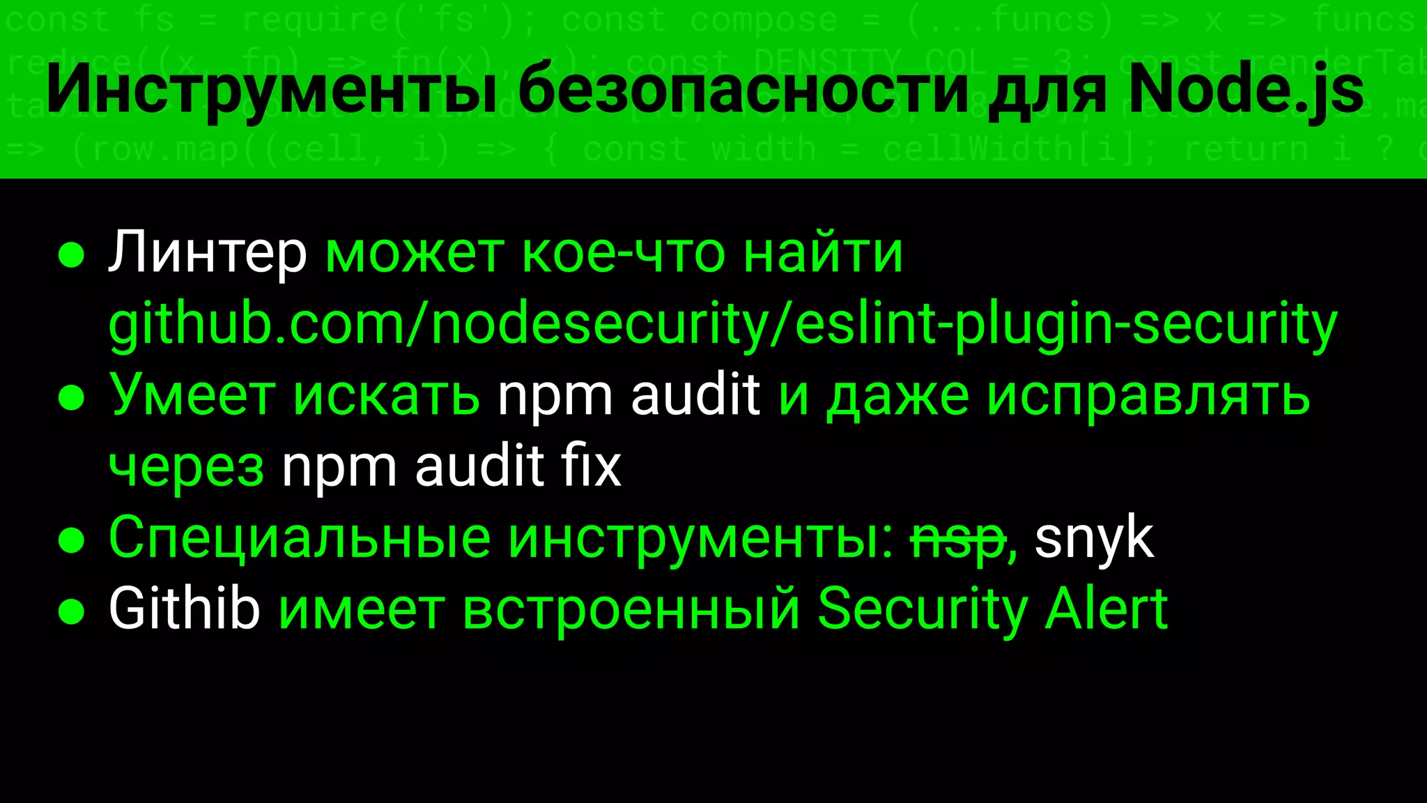 const fs = require('fs'); const compose = (...funcs) => x => funcs.
reduce((x, fn) => fn(x), x); const DENSITY_COL = 3; const renderTab
table => { const cellWidth = [18, 10, 8, 8, 18, 6]; return table.ma
=> (row.map((cell, i) => { const width = cellWidth[i]; return i ? c
Инструменты безопасности для Node.js
● Линтер может кое-что найти
github.com/nodesecurity/eslint-plugin-security
● Умеет искать npm audit и даже исправлять
через npm audit ﬁx
● Специальные инструменты: nsp, snyk
● Githib имеет встроенный Security Alert
 
